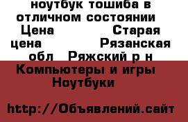 ноутбук тошиба в отличном состоянии › Цена ­ 12 000 › Старая цена ­ 23 000 - Рязанская обл., Ряжский р-н Компьютеры и игры » Ноутбуки   